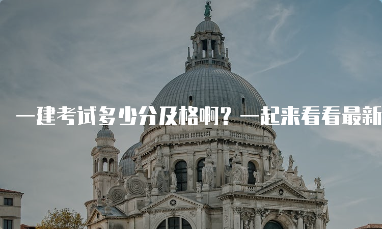 一建考试多少分及格啊？一起来看看最新及格标准！