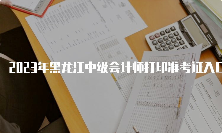 2023年黑龙江中级会计师打印准考证入口8月25日开放