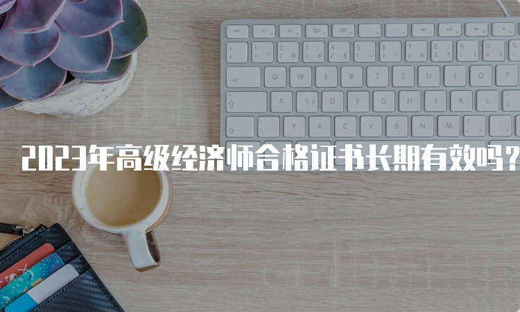 2023年高级经济师合格证书长期有效吗？5年内有效