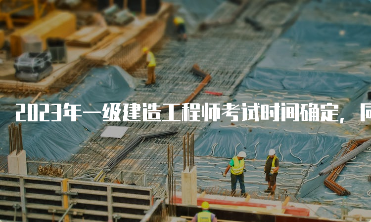 2023年一级建造工程师考试时间确定，同学们赶快准备吧！