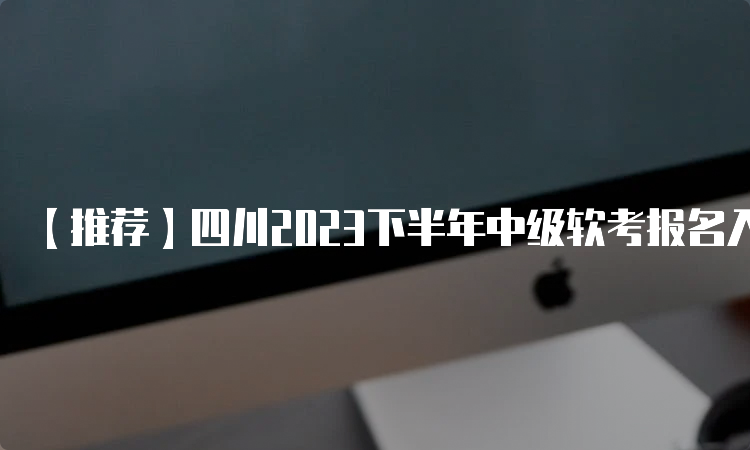 【推荐】四川2023下半年中级软考报名入口，快速了解报名流程