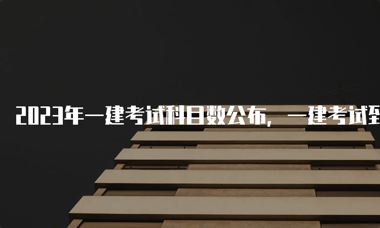 2023年一建考试科目数公布，一建考试到底有几科？