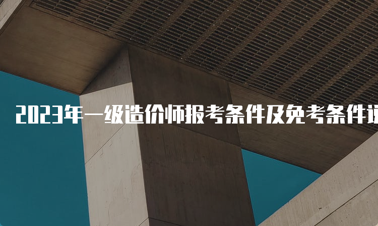 2023年一级造价师报考条件及免考条件说明