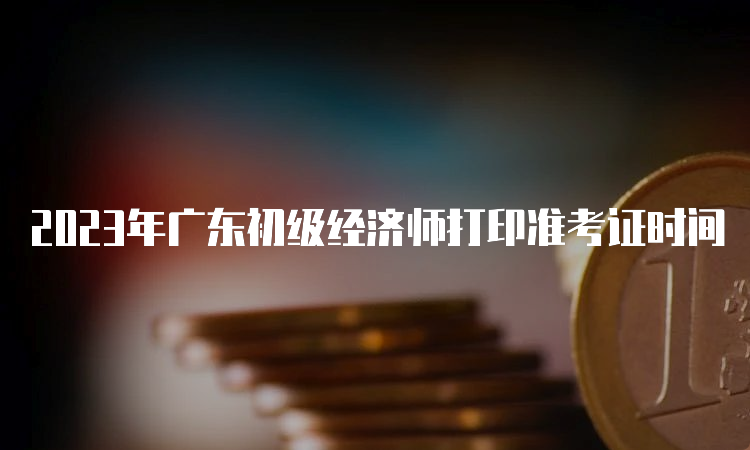 2023年广东初级经济师打印准考证时间