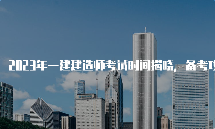 2023年一建建造师考试时间揭晓，备考攻略请收好！