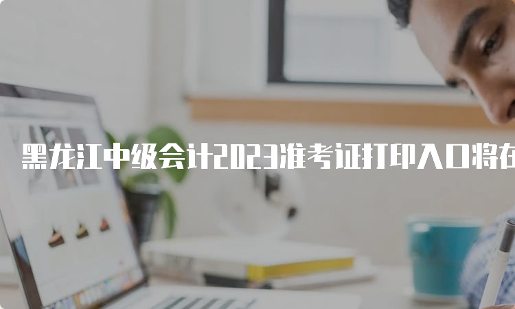 黑龙江中级会计2023准考证打印入口将在8月25日开放