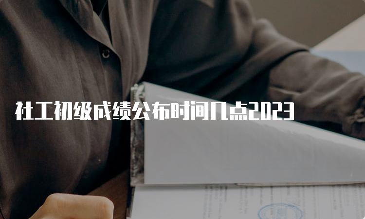 社工初级成绩公布时间几点2023