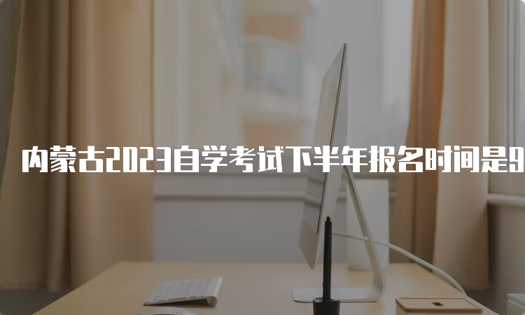 内蒙古2023自学考试下半年报名时间是9月1日9:00至9月5日17：00