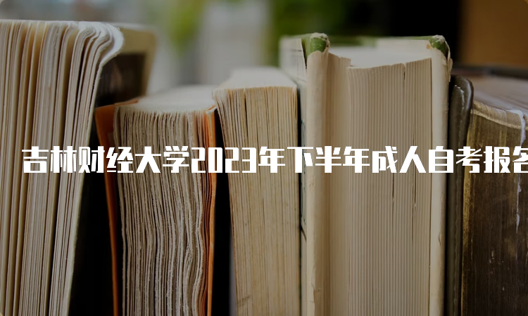 吉林财经大学2023年下半年成人自考报名时间是何时