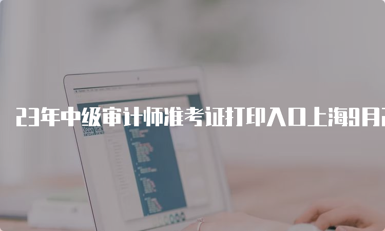 23年中级审计师准考证打印入口上海9月20日开通