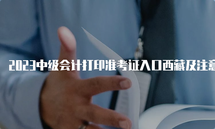 2023中级会计打印准考证入口西藏及注意事项