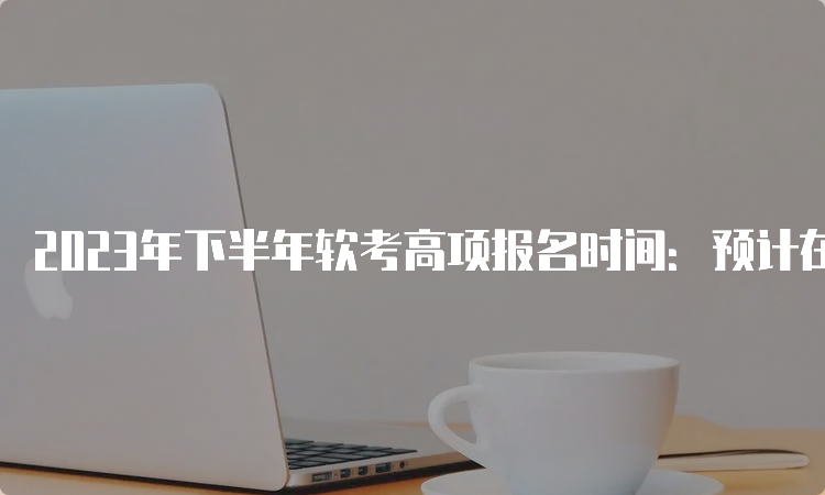 2023年下半年软考高项报名时间：预计在9月上旬