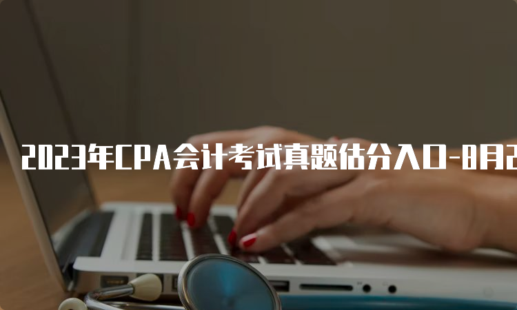 2023年CPA会计考试真题估分入口-8月25日上午场