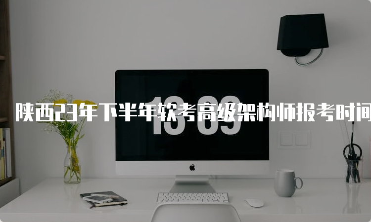 陕西23年下半年软考高级架构师报考时间：预计在9月上旬