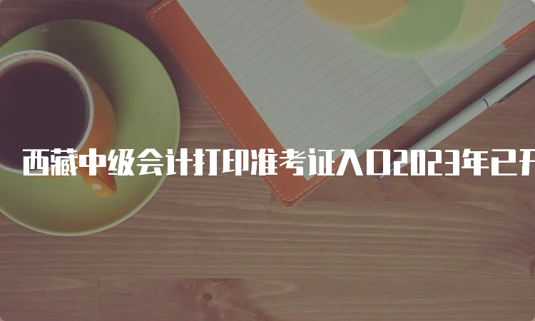 西藏中级会计打印准考证入口2023年已开放