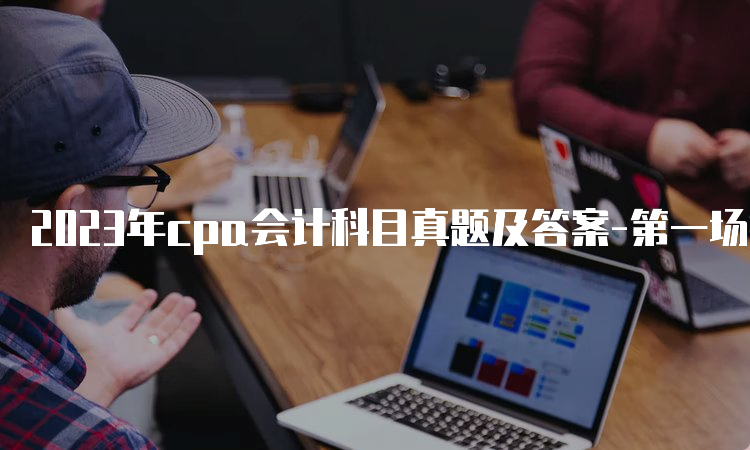 2023年cpa会计科目真题及答案-第一场抢先版