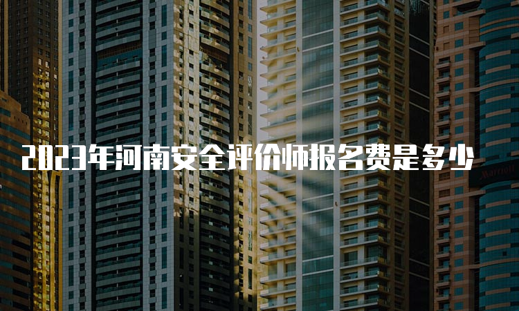 2023年河南安全评价师报名费是多少