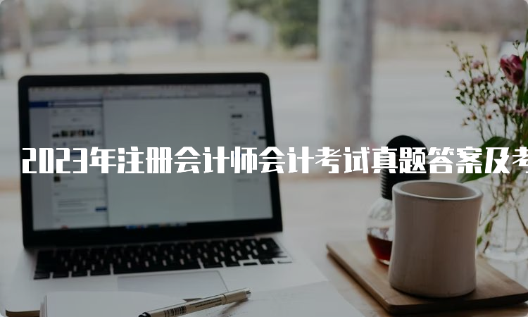 2023年注册会计师会计考试真题答案及考点汇总（8月25日）