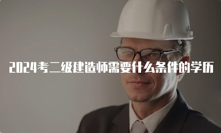 2024考二级建造师需要什么条件的学历