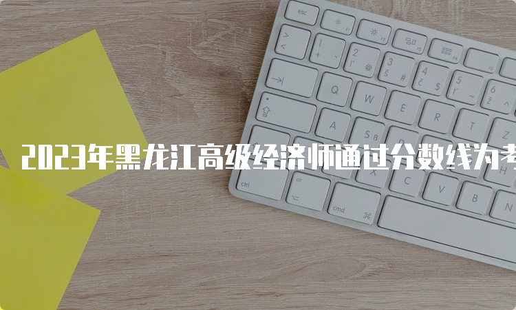 2023年黑龙江高级经济师通过分数线为考试卷满分的60%