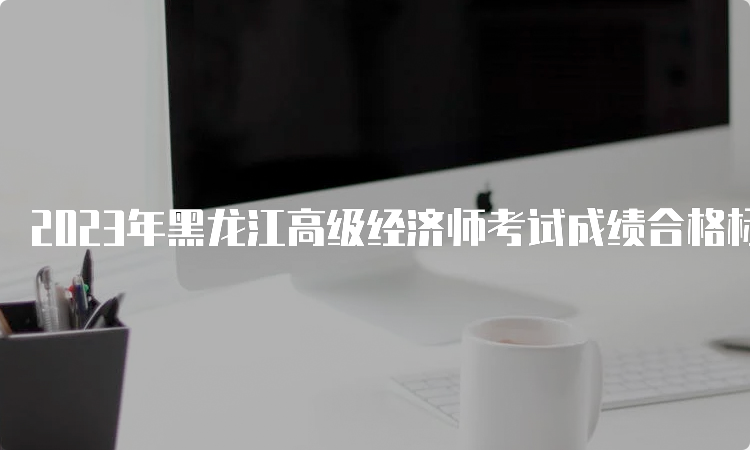 2023年黑龙江高级经济师考试成绩合格标准为考试卷总分的60%