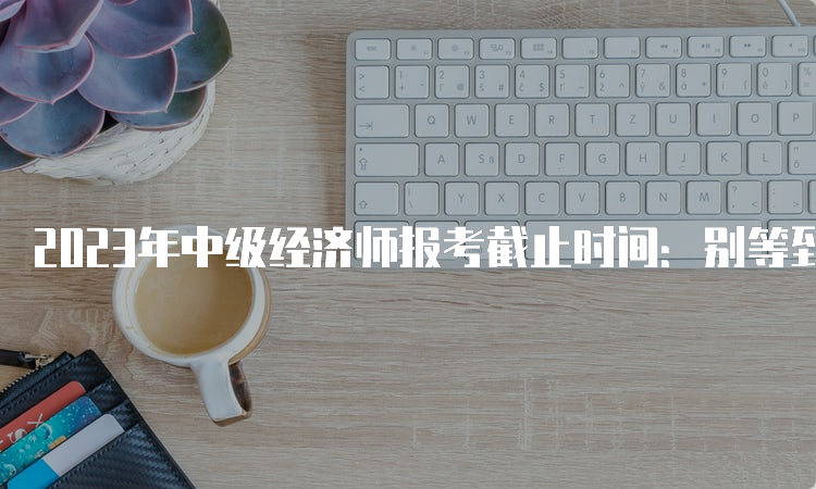 2023年中级经济师报考截止时间：别等到最后一秒！