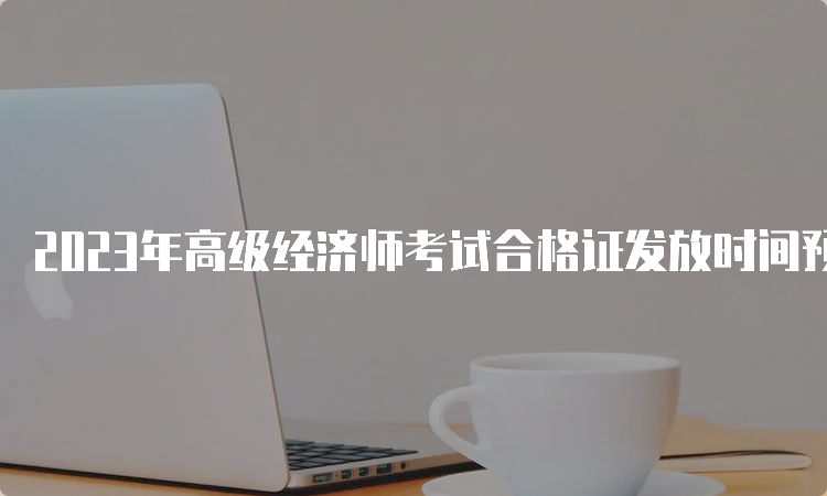 2023年高级经济师考试合格证发放时间预计9月