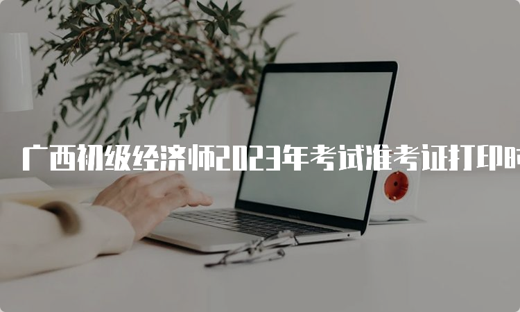 广西初级经济师2023年考试准考证打印时间