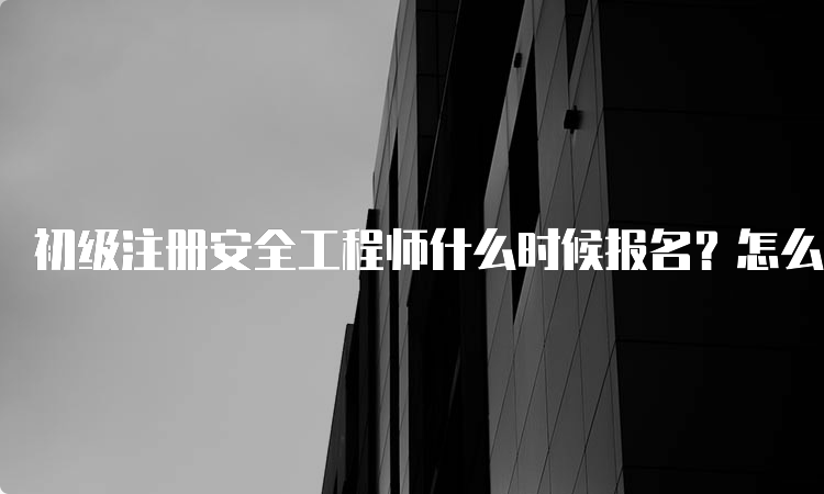 初级注册安全工程师什么时候报名？怎么报