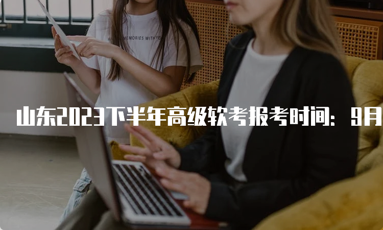 山东2023下半年高级软考报考时间：9月5日9∶00-9月13日16∶00