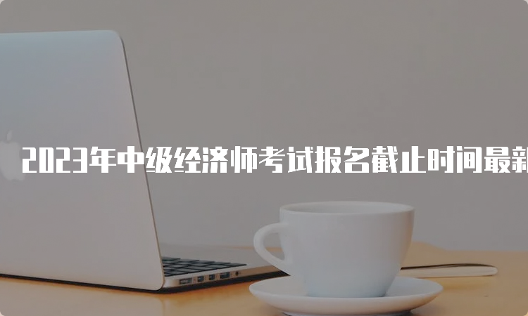 2023年中级经济师考试报名截止时间最新消息