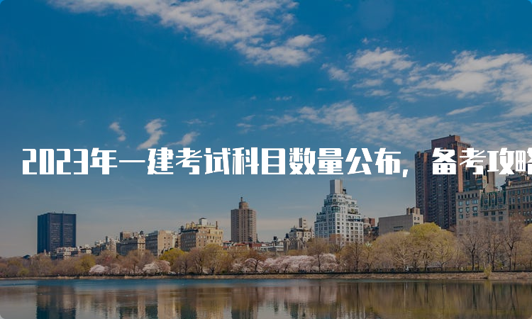 2023年一建考试科目数量公布，备考攻略来了！