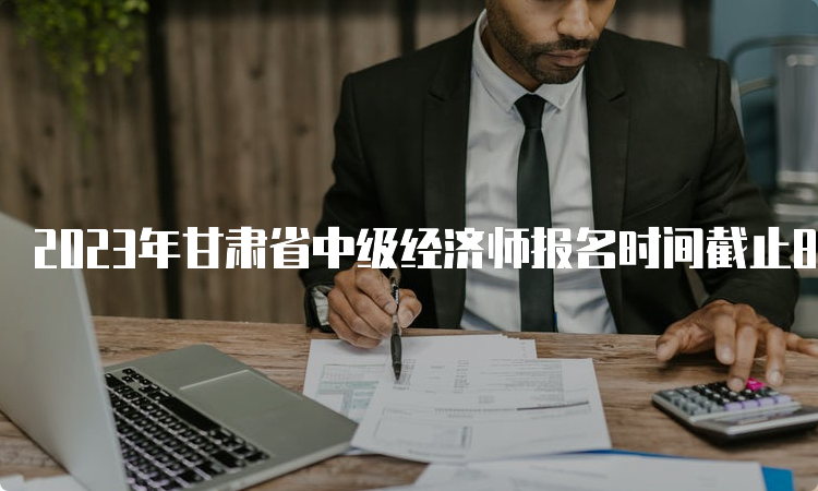 2023年甘肃省中级经济师报名时间截止8月27日18:00