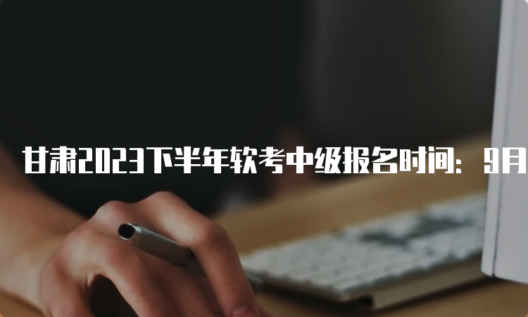 甘肃2023下半年软考中级报名时间：9月11日9：00至9月19日18：00