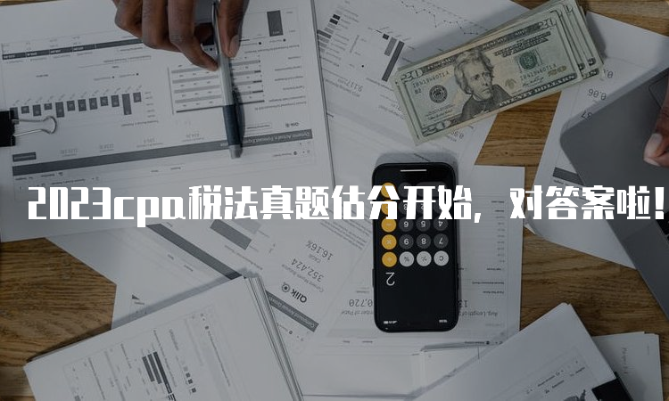 2023cpa税法真题估分开始，对答案啦！