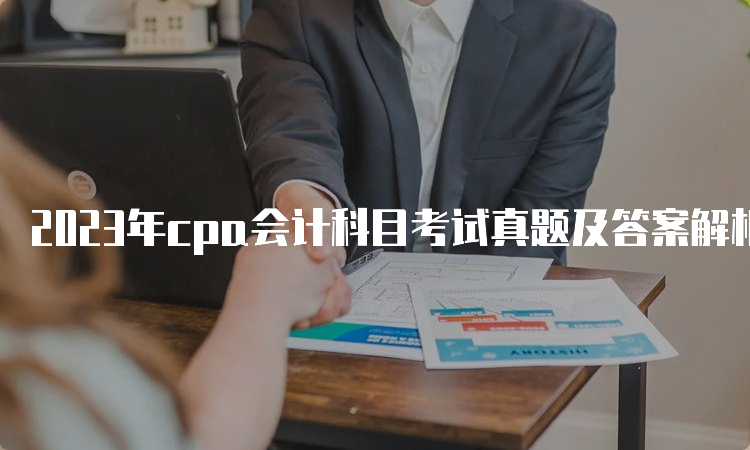 2023年cpa会计科目考试真题及答案解析-8月27日发布