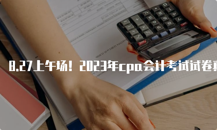 8.27上午场！2023年cpa会计考试试卷真题及答案已发布