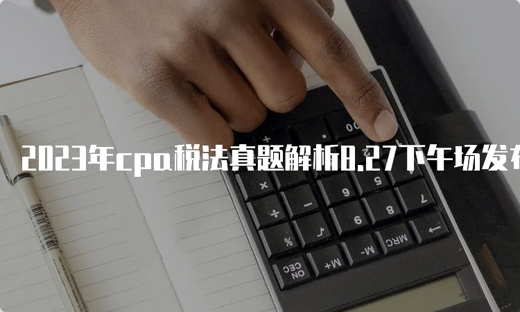 2023年cpa税法真题解析8.27下午场发布