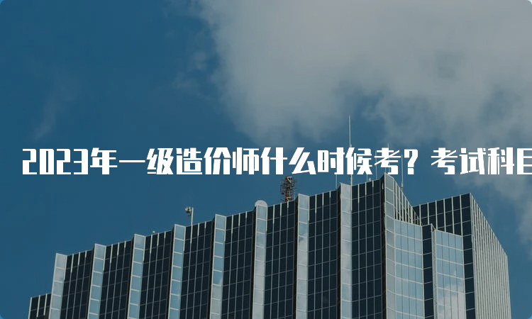 2023年一级造价师什么时候考？考试科目是什么？