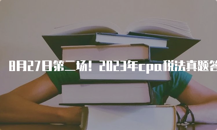 8月27日第二场！2023年cpa税法真题答案已发布