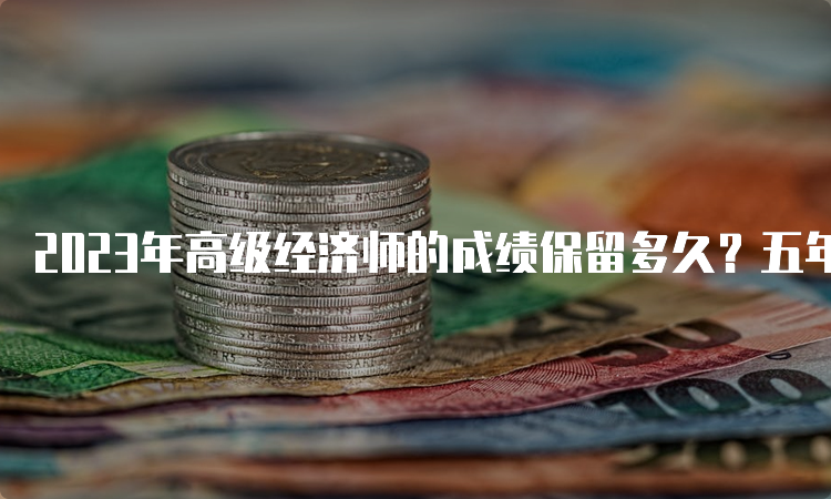 2023年高级经济师的成绩保留多久？五年时间