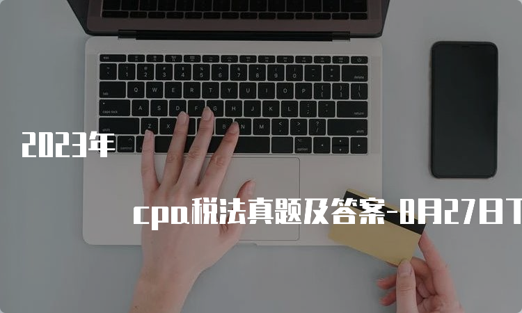 2023年 cpa税法真题及答案-8月27日下午考生回忆