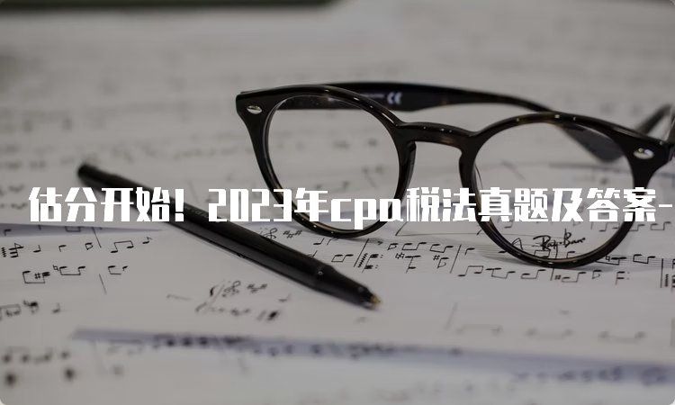 估分开始！2023年cpa税法真题及答案-两场汇总