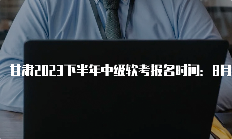 甘肃2023下半年中级软考报名时间：8月28日-9月6日