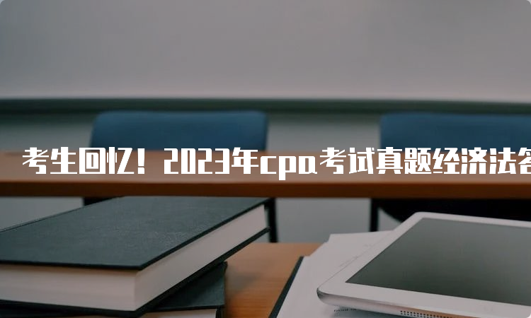 考生回忆！2023年cpa考试真题经济法答案解析8月27日已发布