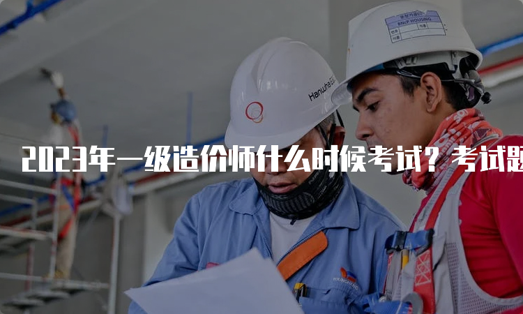 2023年一级造价师什么时候考试？考试题型有哪些？