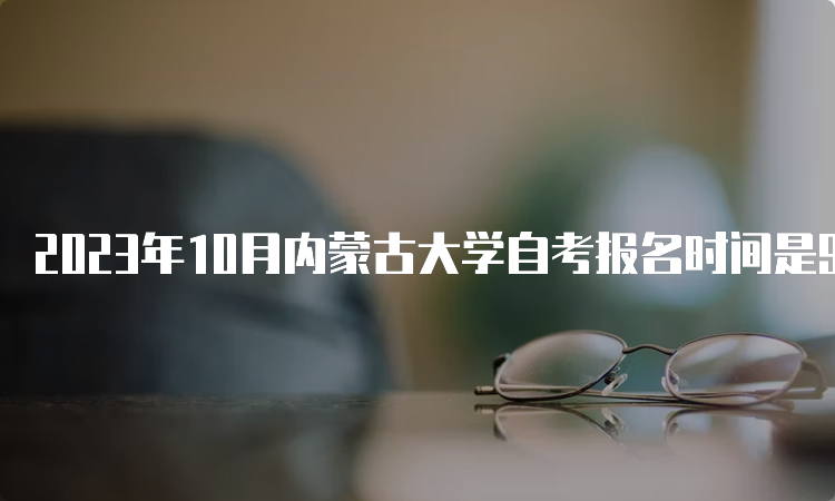 2023年10月内蒙古大学自考报名时间是9月1日9:00-9月5日17：00