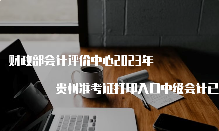 财政部会计评价中心2023年 贵州准考证打印入口中级会计已开通