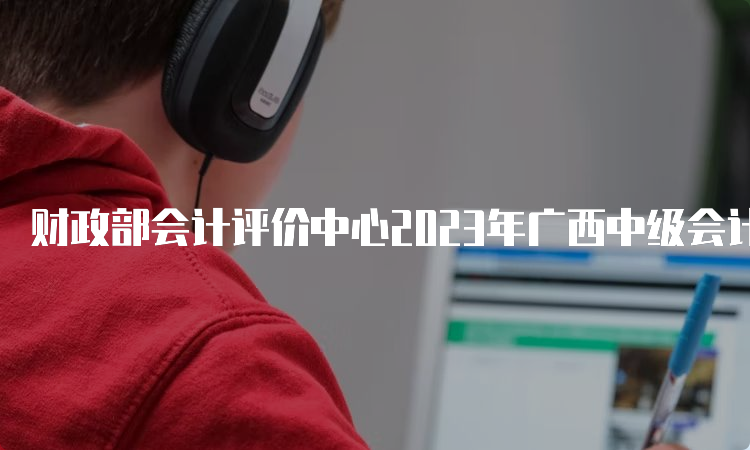 财政部会计评价中心2023年广西中级会计师打印准考证入口及流程