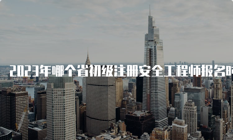 2023年哪个省初级注册安全工程师报名时间公布了！